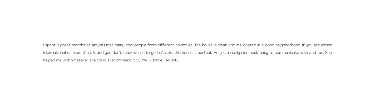 I spent 3 great months at Amy s I met many cool people from different countries The house is clean and it s located in a good neighborhood If you are either international or from the US and you don t know where to go in Austin this house is perfect Amy is a really nice host easy to communicate with and fun She helped me with whatever she could I recommend it 100 Jorge AirBnB